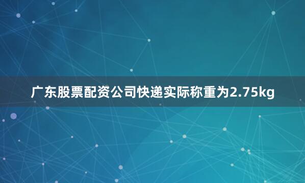 广东股票配资公司快递实际称重为2.75kg