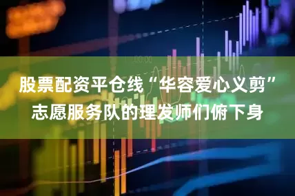 股票配资平仓线“华容爱心义剪”志愿服务队的理发师们俯下身